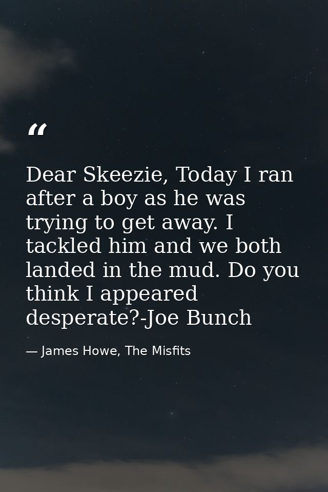 Dear Skeezie, Today I ran after a boy as he was trying to get away. I tackled him and we both landed in the mud. Do you  — James Howe, The Misfits