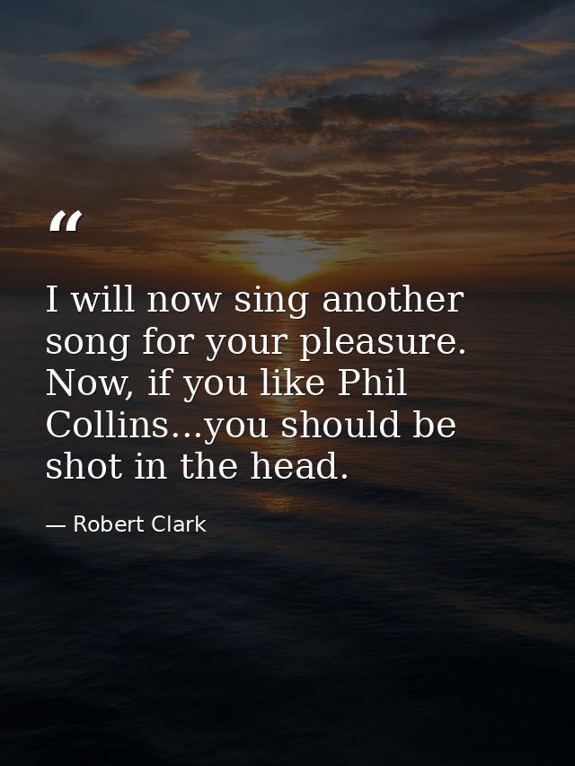 I will now sing another song for your pleasure. Now, if you like Phil Collins...you should be shot in the head. — Robert Clark