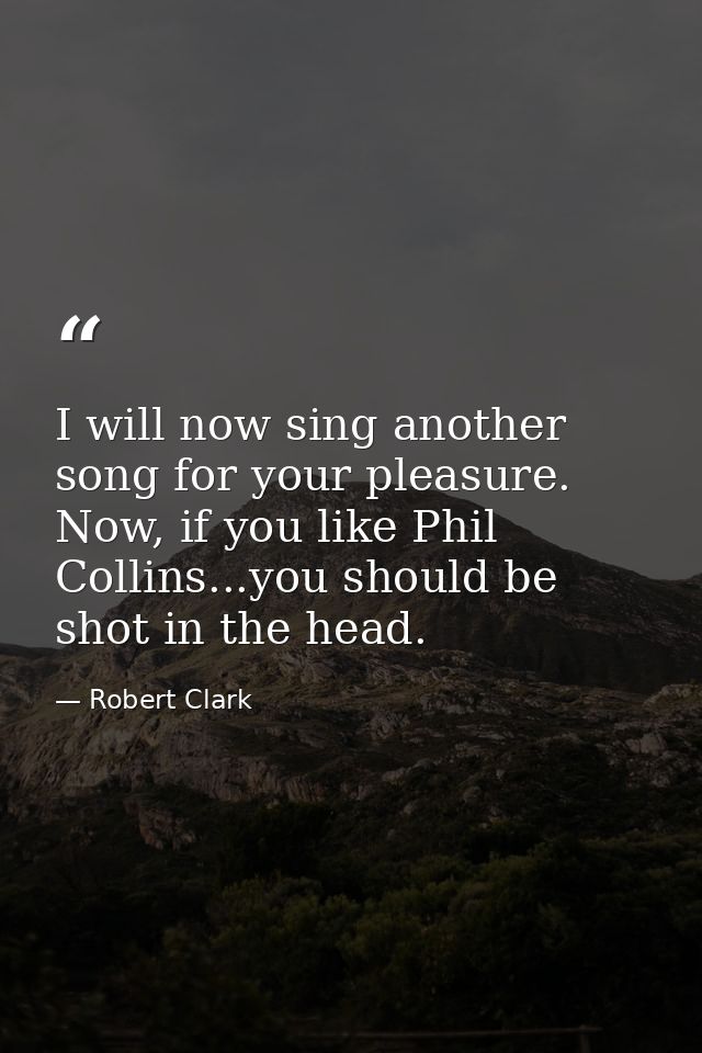 I will now sing another song for your pleasure. Now, if you like Phil Collins...you should be shot in the head. — Robert Clark