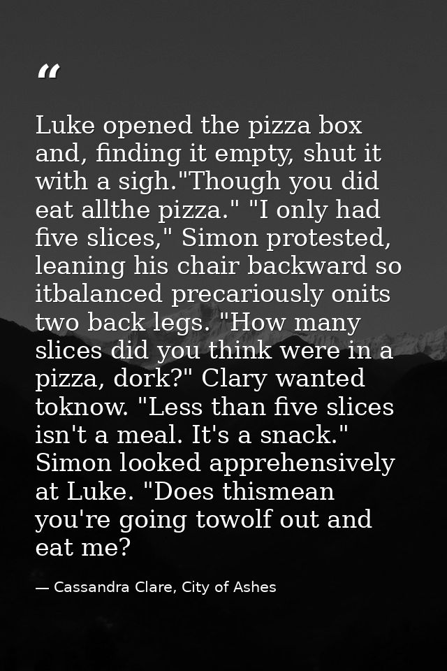 Luke opened the pizza box and, finding it empty, shut it with a sigh."Though you did eat allthe pizza." "I only had five — Cassandra Clare, City of Ashes