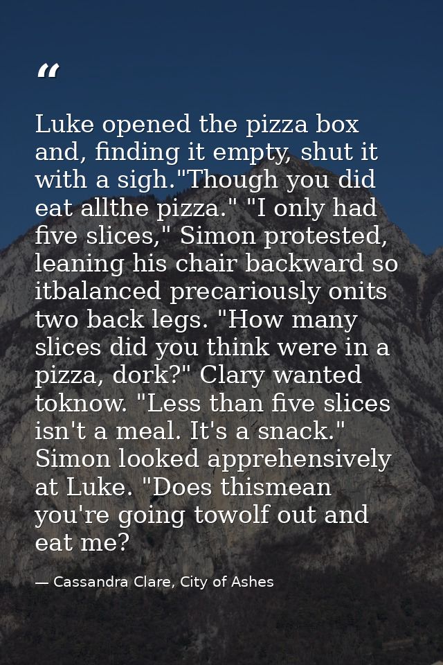 Luke opened the pizza box and, finding it empty, shut it with a sigh."Though you did eat allthe pizza." "I only had five — Cassandra Clare, City of Ashes