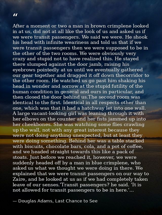 After a moment or two a man in brown crimplene looked in at us, did not at all like the look of us and asked us if we we — Douglas Adams, Last Chance to See