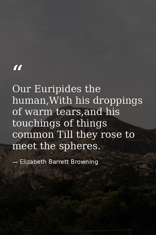 Our Euripides the human,With his droppings of warm tears,and his touchings of things common Till they rose to meet the s — Elizabeth Barrett Browning