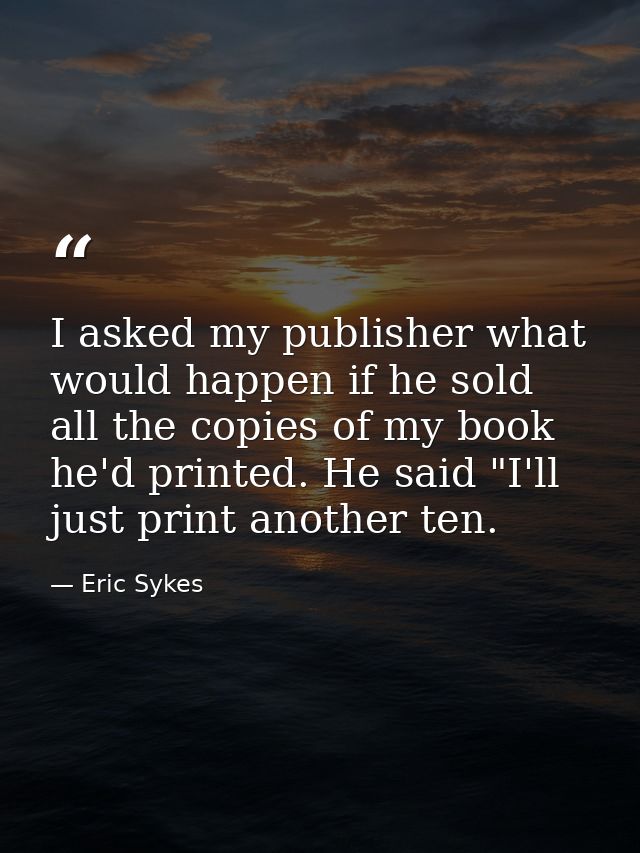 I asked my publisher what would happen if he sold all the copies of my book he'd printed. He said "I'll just print anoth — Eric Sykes