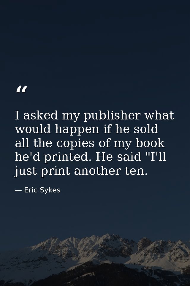 I asked my publisher what would happen if he sold all the copies of my book he'd printed. He said "I'll just print anoth — Eric Sykes