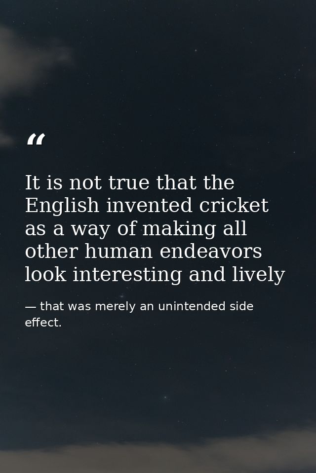 It is not true that the English invented cricket as a way of making all other human endeavors look interesting and livel — that was merely an unintended side effect.