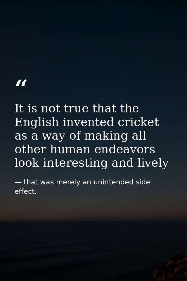 It is not true that the English invented cricket as a way of making all other human endeavors look interesting and livel — that was merely an unintended side effect.