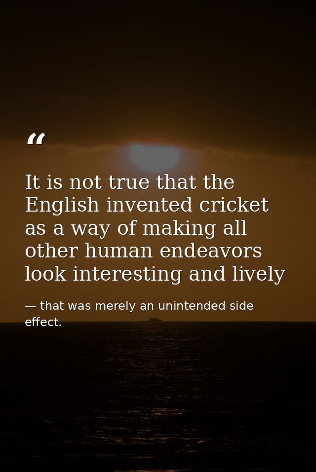 It is not true that the English invented cricket as a way of making all other human endeavors look interesting and livel — that was merely an unintended side effect.