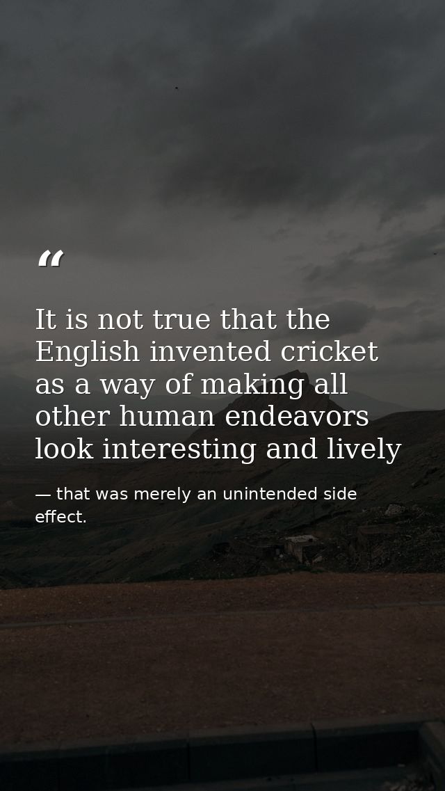 It is not true that the English invented cricket as a way of making all other human endeavors look interesting and livel — that was merely an unintended side effect.