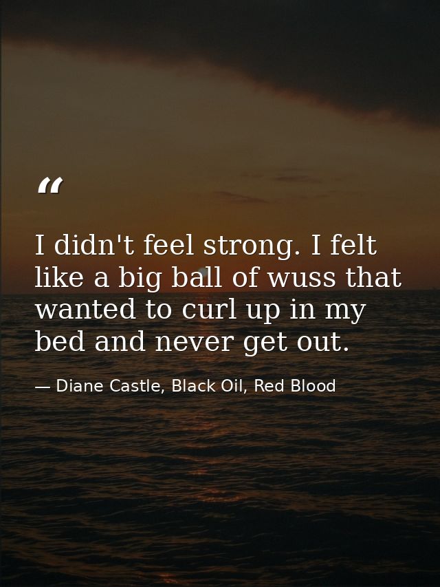 I didn't feel strong. I felt like a big ball of wuss that wanted to curl up in my bed and never get out. — Diane Castle, Black Oil, Red Blood