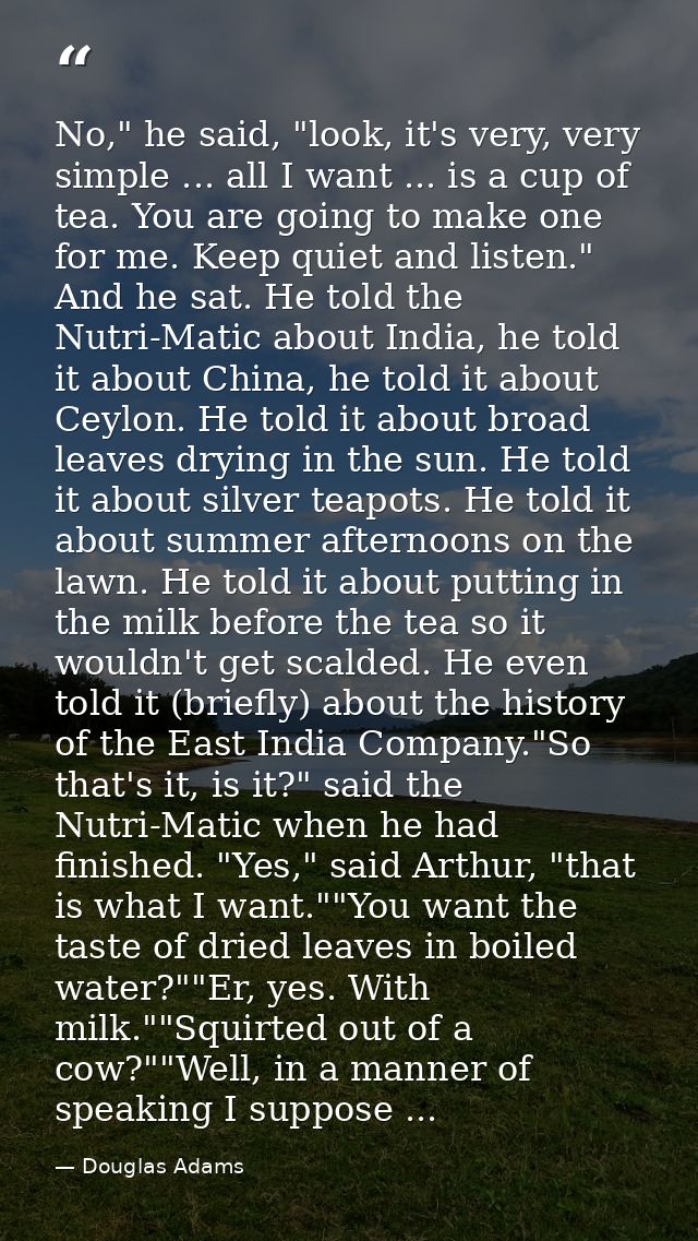 No," he said, "look, it's very, very simple ... all I want ... is a cup of tea. You are going to make one for me. Keep q — Douglas Adams