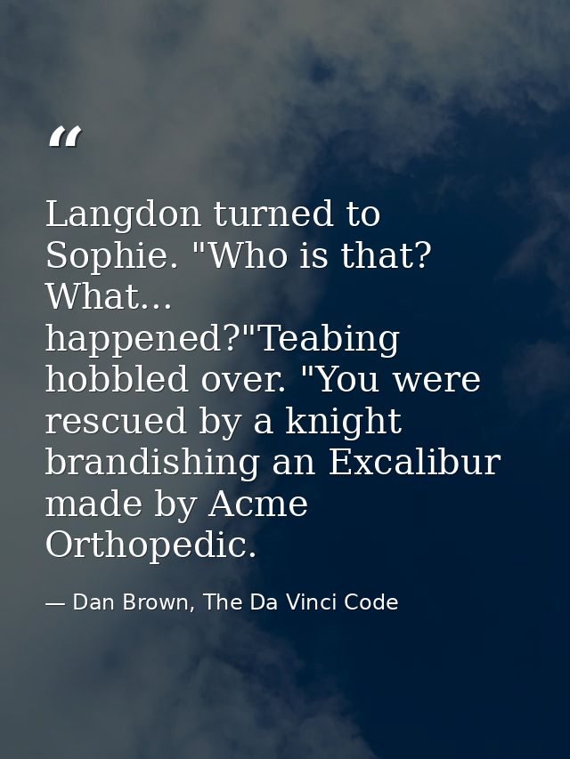 Langdon turned to Sophie. "Who is that? What... happened?"Teabing hobbled over. "You were rescued by a knight brandishin — Dan Brown, The Da Vinci Code