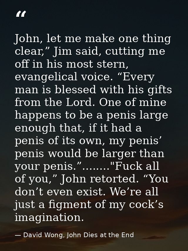 John, let me make one thing clear,” Jim said, cutting me off in his most stern, evangelical voice. “Every man is blessed — David Wong, John Dies at the End