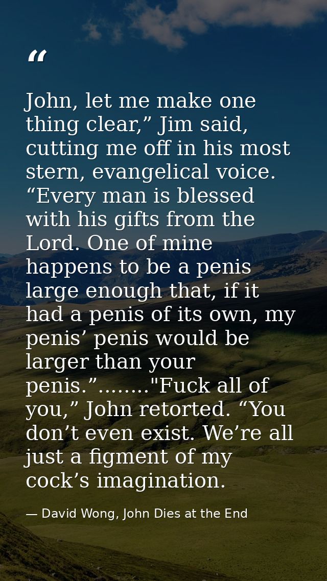 John, let me make one thing clear,” Jim said, cutting me off in his most stern, evangelical voice. “Every man is blessed — David Wong, John Dies at the End