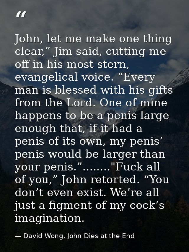 John, let me make one thing clear,” Jim said, cutting me off in his most stern, evangelical voice. “Every man is blessed — David Wong, John Dies at the End