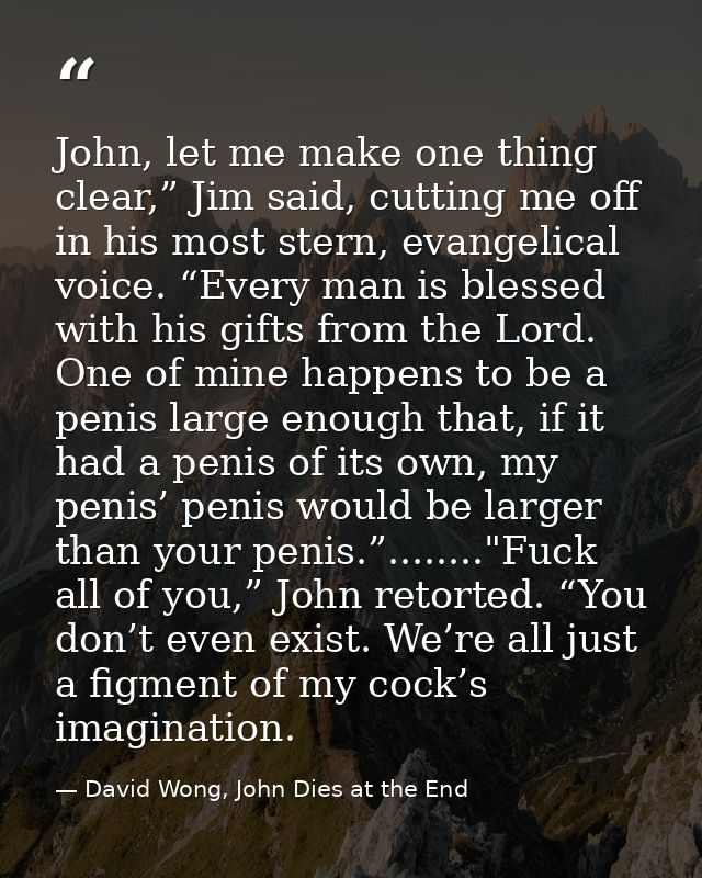 John, let me make one thing clear,” Jim said, cutting me off in his most stern, evangelical voice. “Every man is blessed — David Wong, John Dies at the End