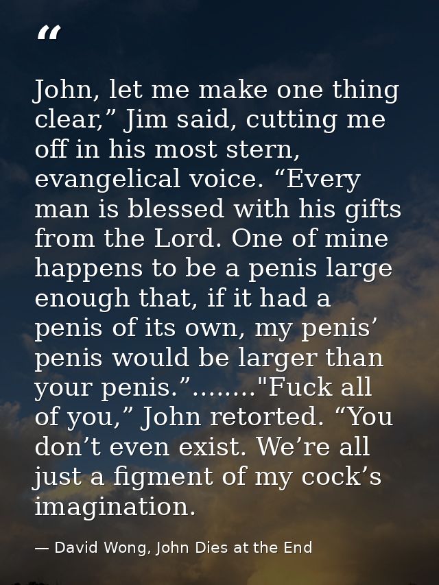 John, let me make one thing clear,” Jim said, cutting me off in his most stern, evangelical voice. “Every man is blessed — David Wong, John Dies at the End