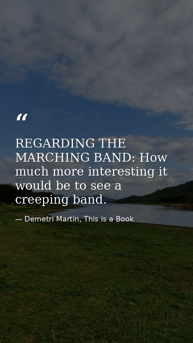 REGARDING THE MARCHING BAND: How much more interesting it would be to see a creeping band. — Demetri Martin, This is a Book