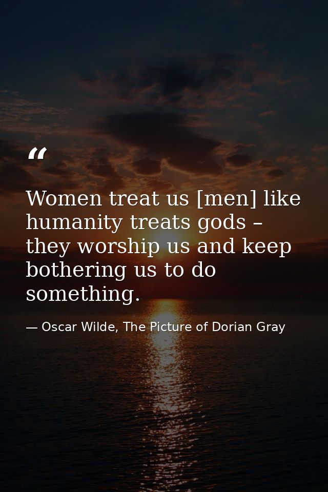Women treat us [men] like humanity treats gods – they worship us and keep bothering us to do something. — Oscar Wilde, The Picture of Dorian Gray