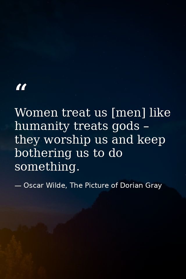 Women treat us [men] like humanity treats gods – they worship us and keep bothering us to do something. — Oscar Wilde, The Picture of Dorian Gray
