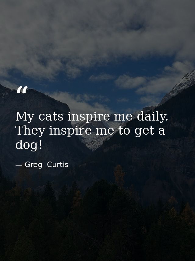 My cats inspire me daily. They inspire me to get a dog! — Greg  Curtis