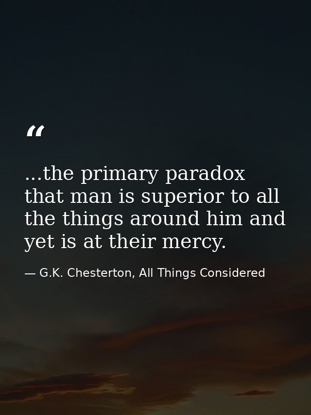 ...the primary paradox that man is superior to all the things around him and yet is at their mercy. — G.K. Chesterton, All Things Considered