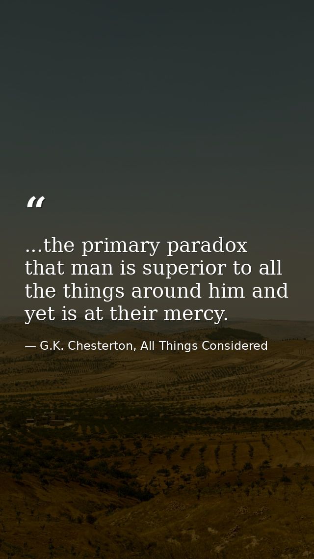 ...the primary paradox that man is superior to all the things around him and yet is at their mercy. — G.K. Chesterton, All Things Considered