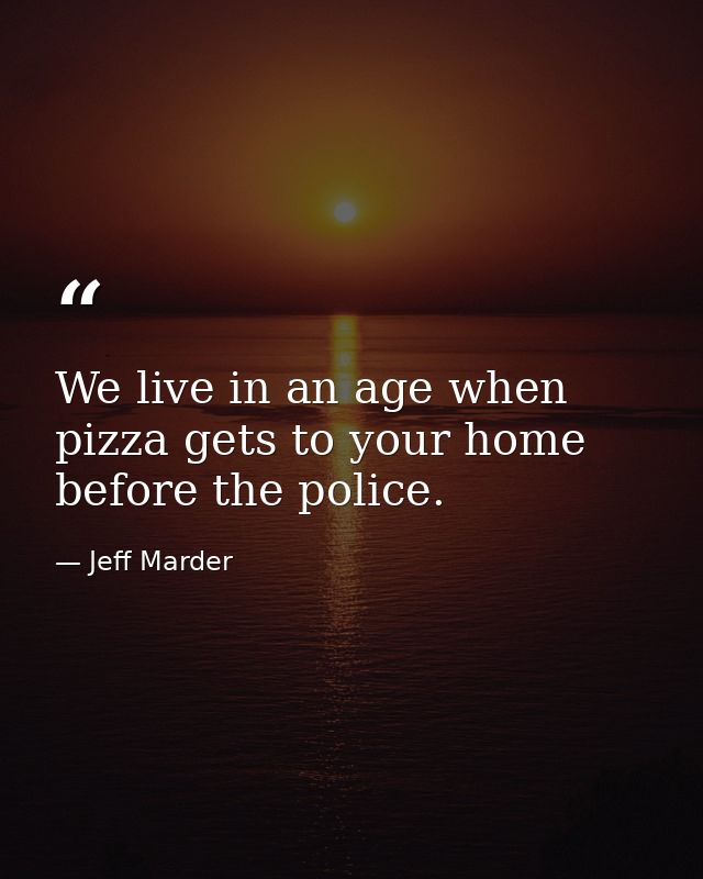 We live in an age when pizza gets to your home before the police. — Jeff Marder