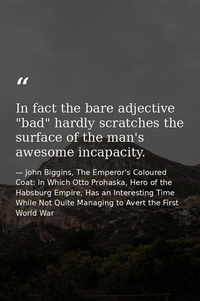 In fact the bare adjective "bad" hardly scratches the surface of the man's awesome incapacity. — John Biggins, The Emperor's Coloured Coat: In Which Otto Prohaska, Hero of the Habsburg Empire, Has an Interesting Time While Not Quite Managing to Avert the First World War