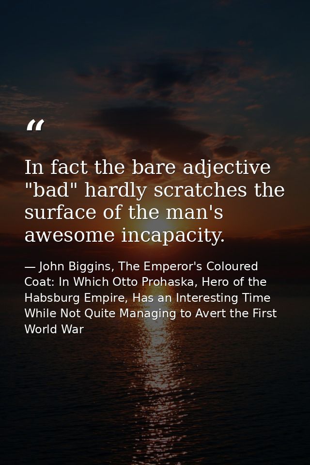 In fact the bare adjective "bad" hardly scratches the surface of the man's awesome incapacity. — John Biggins, The Emperor's Coloured Coat: In Which Otto Prohaska, Hero of the Habsburg Empire, Has an Interesting Time While Not Quite Managing to Avert the First World War