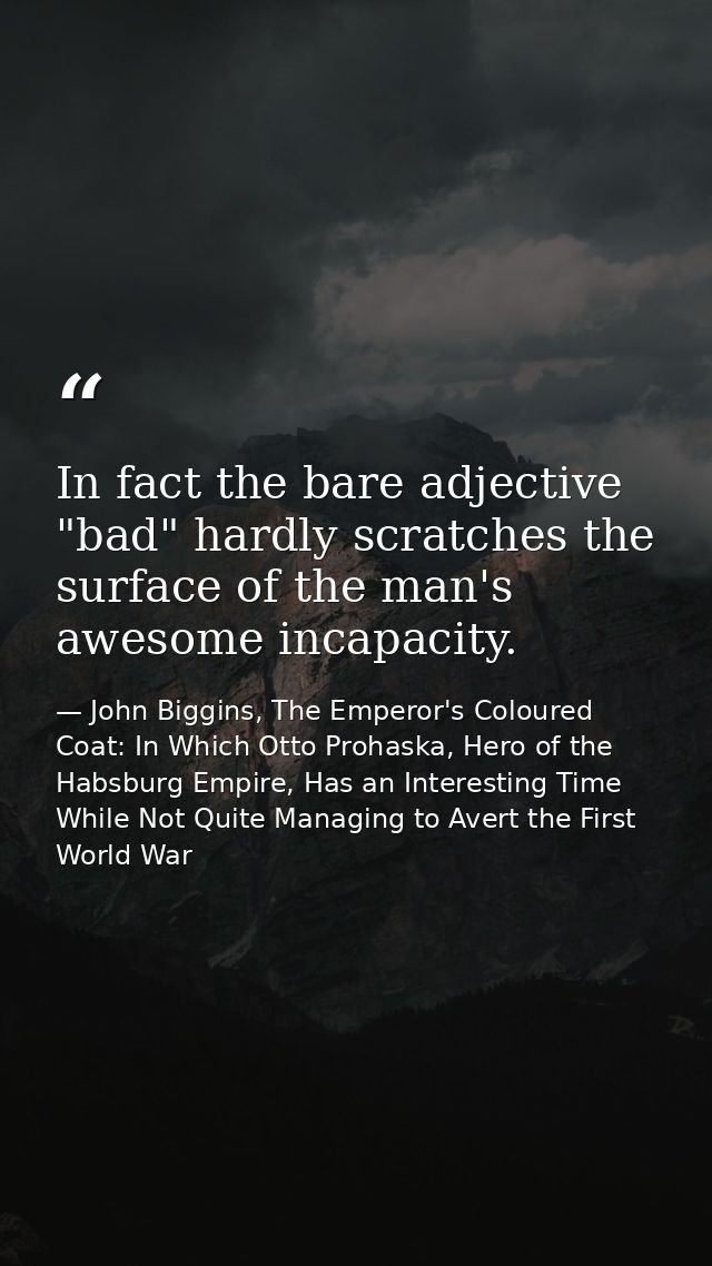In fact the bare adjective "bad" hardly scratches the surface of the man's awesome incapacity. — John Biggins, The Emperor's Coloured Coat: In Which Otto Prohaska, Hero of the Habsburg Empire, Has an Interesting Time While Not Quite Managing to Avert the First World War