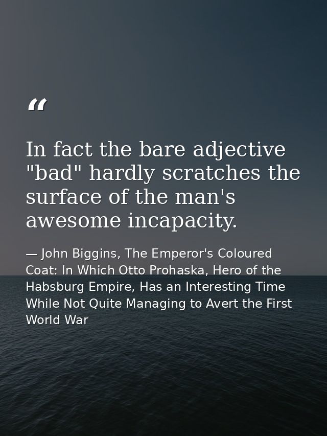 In fact the bare adjective "bad" hardly scratches the surface of the man's awesome incapacity. — John Biggins, The Emperor's Coloured Coat: In Which Otto Prohaska, Hero of the Habsburg Empire, Has an Interesting Time While Not Quite Managing to Avert the First World War