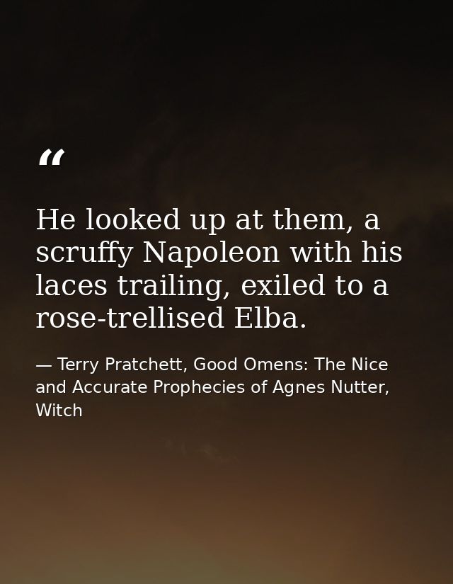 He looked up at them, a scruffy Napoleon with his laces trailing, exiled to a rose-trellised Elba. — Terry Pratchett, Good Omens: The Nice and Accurate Prophecies of Agnes Nutter, Witch