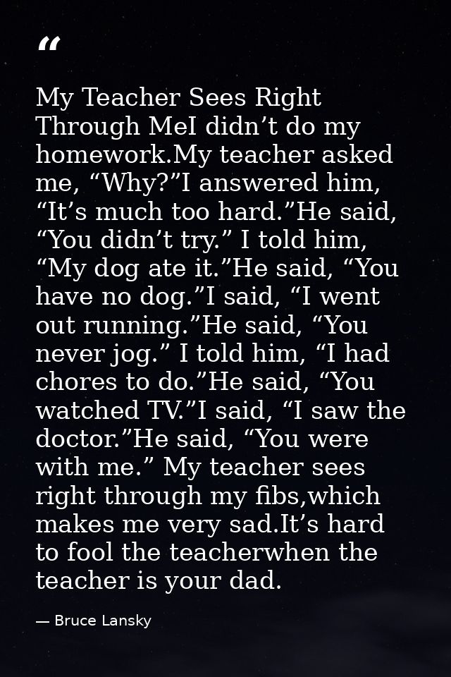 My Teacher Sees Right Through MeI didn’t do my homework.My teacher asked me, “Why?”I answered him, “It’s much too hard.” — Bruce Lansky