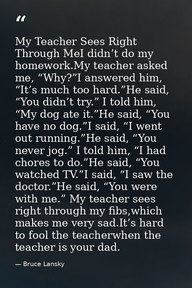 My Teacher Sees Right Through MeI didn’t do my homework.My teacher asked me, “Why?”I answered him, “It’s much too hard.” — Bruce Lansky