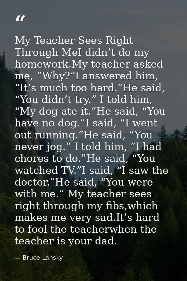 My Teacher Sees Right Through MeI didn’t do my homework.My teacher asked me, “Why?”I answered him, “It’s much too hard.” — Bruce Lansky