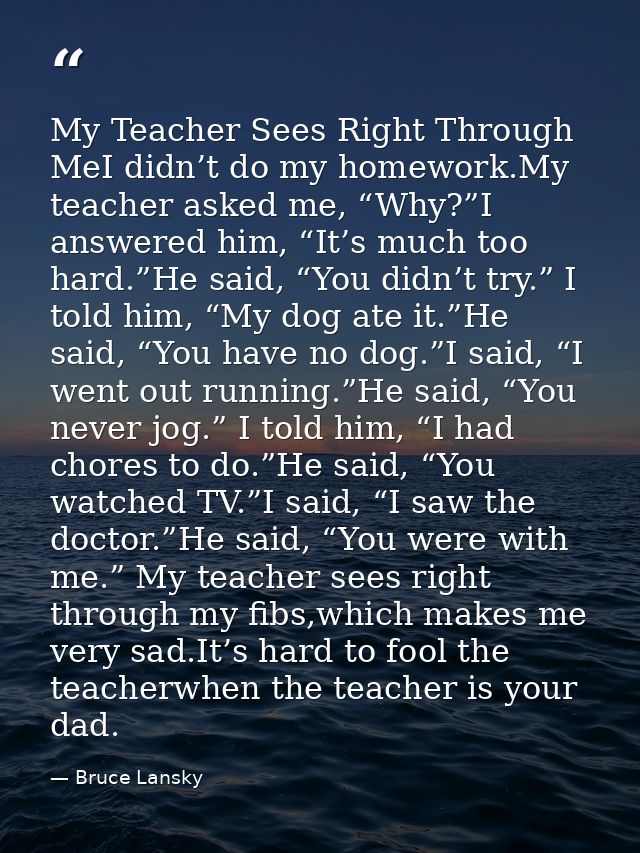My Teacher Sees Right Through MeI didn’t do my homework.My teacher asked me, “Why?”I answered him, “It’s much too hard.” — Bruce Lansky