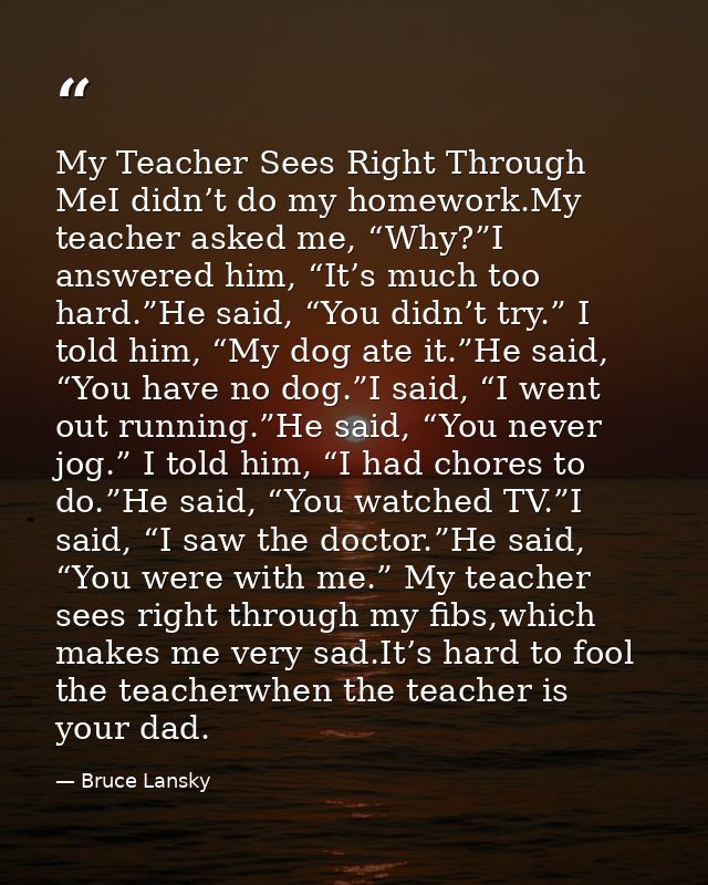 My Teacher Sees Right Through MeI didn’t do my homework.My teacher asked me, “Why?”I answered him, “It’s much too hard.” — Bruce Lansky