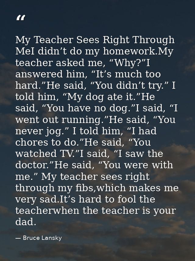 My Teacher Sees Right Through MeI didn’t do my homework.My teacher asked me, “Why?”I answered him, “It’s much too hard.” — Bruce Lansky