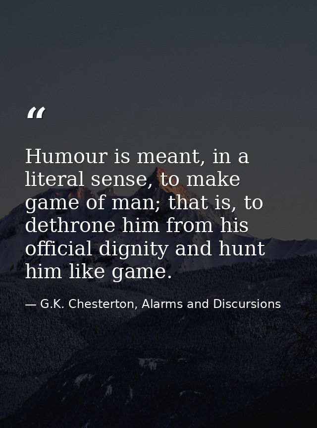 Humour is meant, in a literal sense, to make game of man; that is, to dethrone him from his official dignity and hunt hi — G.K. Chesterton, Alarms and Discursions