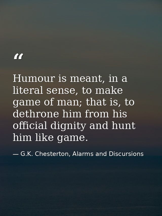 Humour is meant, in a literal sense, to make game of man; that is, to dethrone him from his official dignity and hunt hi — G.K. Chesterton, Alarms and Discursions