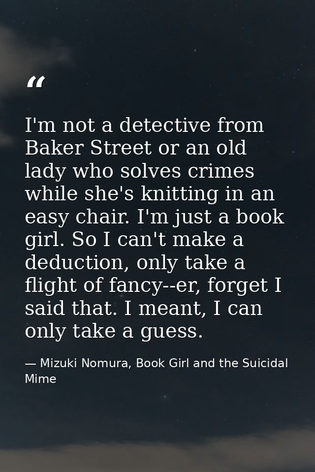 I'm not a detective from Baker Street or an old lady who solves crimes while she's knitting in an easy chair. I'm just a — Mizuki Nomura, Book Girl and the Suicidal Mime
