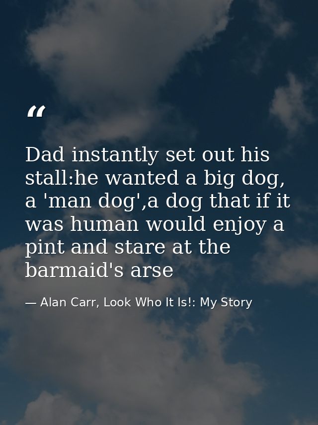 Dad instantly set out his stall:he wanted a big dog, a 'man dog',a dog that if it was human would enjoy a pint and stare — Alan Carr, Look Who It Is!: My Story