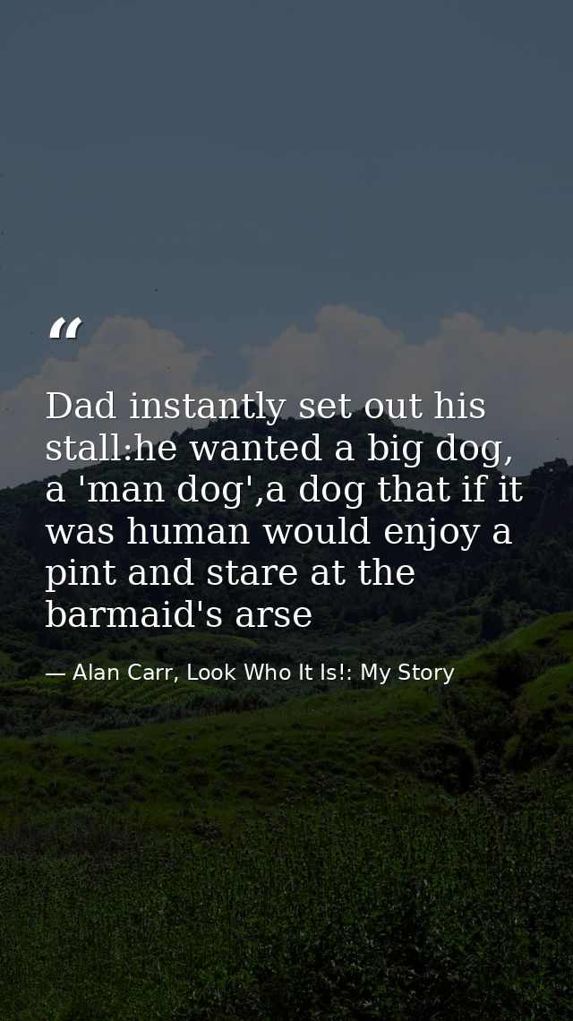 Dad instantly set out his stall:he wanted a big dog, a 'man dog',a dog that if it was human would enjoy a pint and stare — Alan Carr, Look Who It Is!: My Story