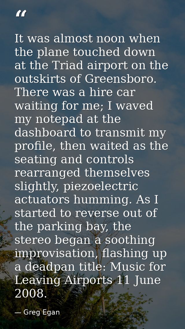 It was almost noon when the plane touched down at the Triad airport on the outskirts of Greensboro. There was a hire car — Greg Egan