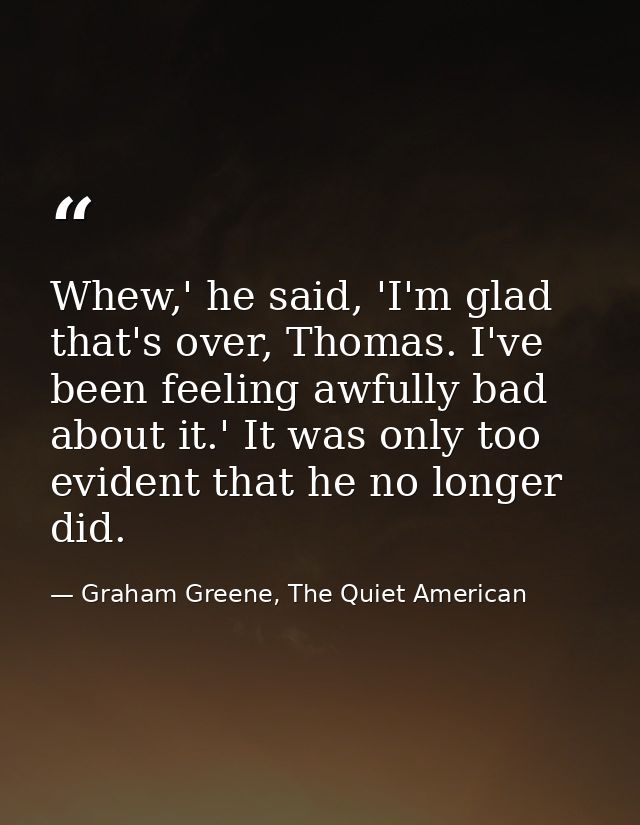 Whew,' he said, 'I'm glad that's over, Thomas. I've been feeling awfully bad about it.' It was only too evident that he  — Graham Greene, The Quiet American