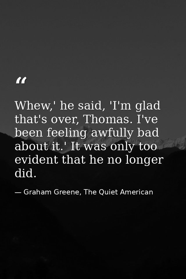 Whew,' he said, 'I'm glad that's over, Thomas. I've been feeling awfully bad about it.' It was only too evident that he  — Graham Greene, The Quiet American