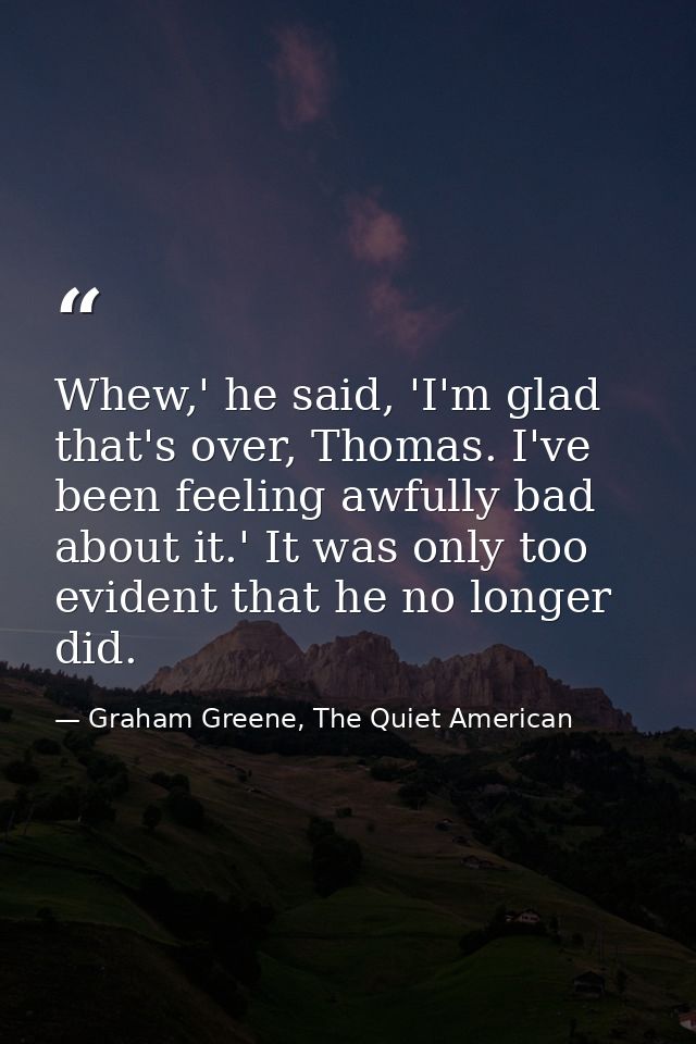 Whew,' he said, 'I'm glad that's over, Thomas. I've been feeling awfully bad about it.' It was only too evident that he  — Graham Greene, The Quiet American