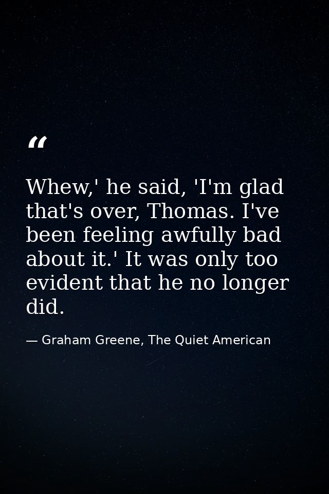 Whew,' he said, 'I'm glad that's over, Thomas. I've been feeling awfully bad about it.' It was only too evident that he  — Graham Greene, The Quiet American