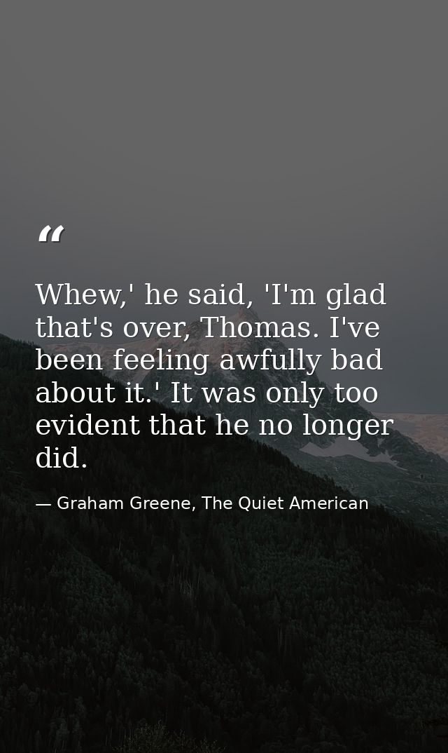 Whew,' he said, 'I'm glad that's over, Thomas. I've been feeling awfully bad about it.' It was only too evident that he  — Graham Greene, The Quiet American